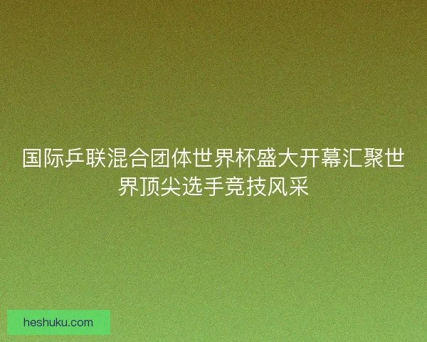国际乒联混合团体世界杯盛大开幕汇聚世界顶尖选手竞技风采
