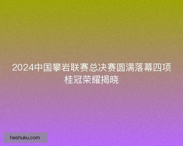 2024中国攀岩联赛总决赛圆满落幕四项桂冠荣耀揭晓