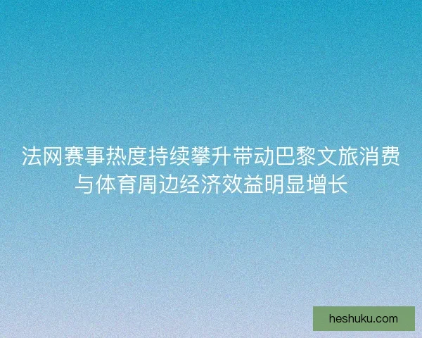 法网赛事热度持续攀升带动巴黎文旅消费与体育周边经济效益明显增长